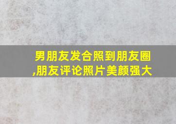 男朋友发合照到朋友圈,朋友评论照片美颜强大