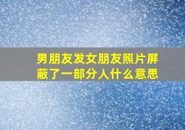 男朋友发女朋友照片屏蔽了一部分人什么意思