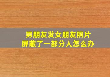 男朋友发女朋友照片屏蔽了一部分人怎么办