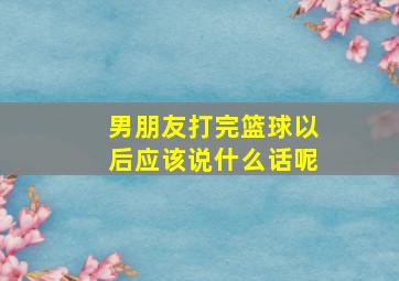 男朋友打完篮球以后应该说什么话呢