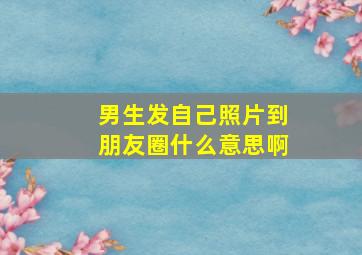 男生发自己照片到朋友圈什么意思啊