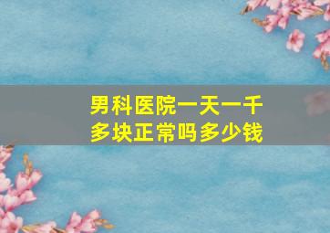 男科医院一天一千多块正常吗多少钱