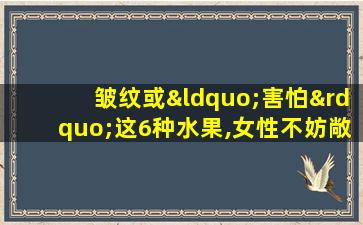 皱纹或“害怕”这6种水果,女性不妨敞开吃,或能显年轻