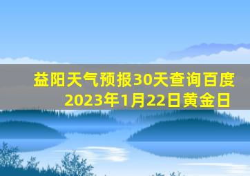 益阳天气预报30天查询百度2023年1月22日黄金日