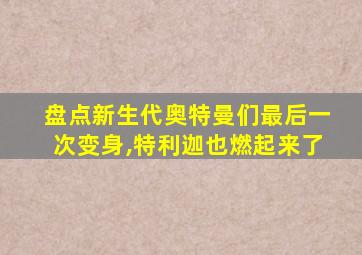 盘点新生代奥特曼们最后一次变身,特利迦也燃起来了