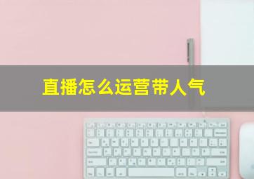 直播怎么运营带人气