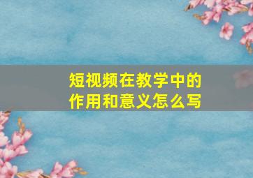 短视频在教学中的作用和意义怎么写