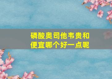 磷酸奥司他韦贵和便宜哪个好一点呢