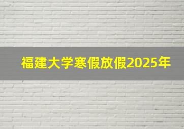 福建大学寒假放假2025年