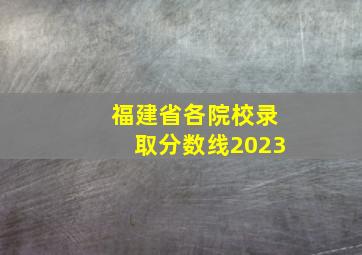 福建省各院校录取分数线2023