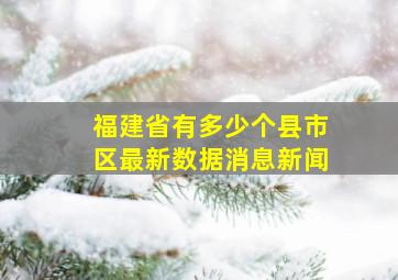 福建省有多少个县市区最新数据消息新闻