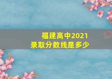 福建高中2021录取分数线是多少