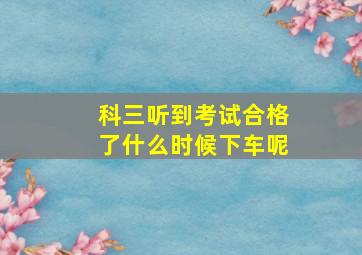 科三听到考试合格了什么时候下车呢