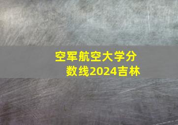 空军航空大学分数线2024吉林