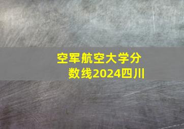 空军航空大学分数线2024四川