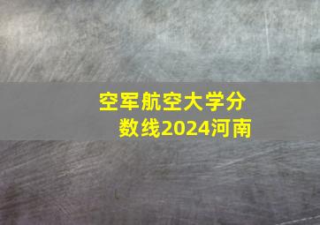 空军航空大学分数线2024河南