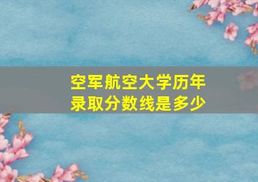 空军航空大学历年录取分数线是多少