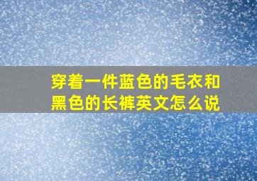 穿着一件蓝色的毛衣和黑色的长裤英文怎么说