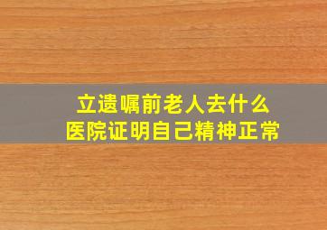 立遗嘱前老人去什么医院证明自己精神正常