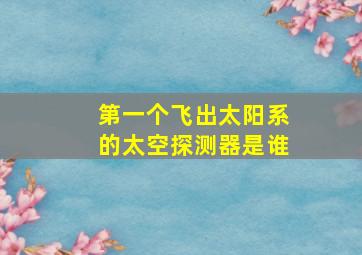 第一个飞出太阳系的太空探测器是谁