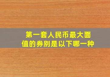 第一套人民币最大面值的券别是以下哪一种