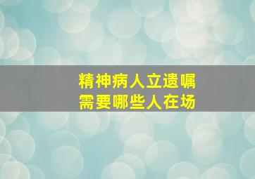 精神病人立遗嘱需要哪些人在场