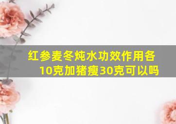 红参麦冬炖水功效作用各10克加猪瘦30克可以吗