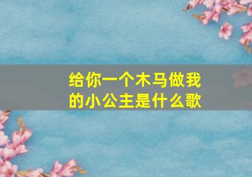 给你一个木马做我的小公主是什么歌