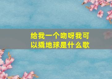 给我一个吻呀我可以撬地球是什么歌