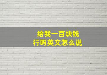 给我一百块钱行吗英文怎么说