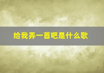 给我弄一首吧是什么歌