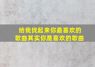 给我找起来你最喜欢的歌曲其实你是喜欢的歌曲