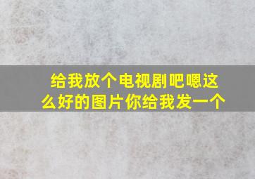 给我放个电视剧吧嗯这么好的图片你给我发一个