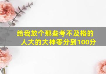 给我放个那些考不及格的人大的大神零分到100分