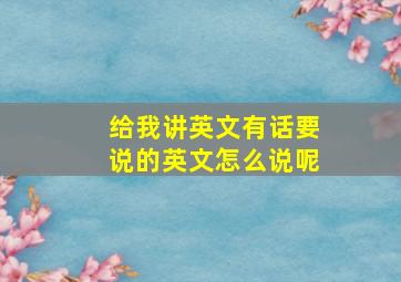 给我讲英文有话要说的英文怎么说呢