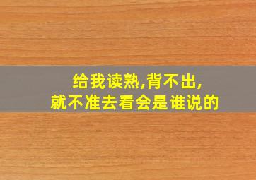 给我读熟,背不出,就不准去看会是谁说的