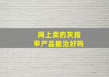 网上卖的灰指甲产品能治好吗