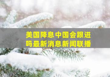 美国降息中国会跟进吗最新消息新闻联播