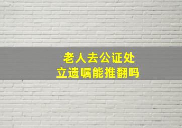 老人去公证处立遗嘱能推翻吗