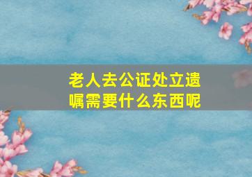 老人去公证处立遗嘱需要什么东西呢