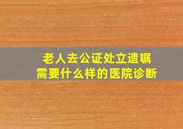 老人去公证处立遗嘱需要什么样的医院诊断