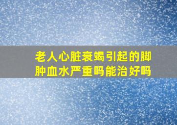 老人心脏衰竭引起的脚肿血水严重吗能治好吗