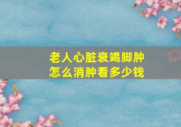 老人心脏衰竭脚肿怎么消肿看多少钱