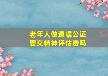 老年人做遗嘱公证要交精神评估费吗