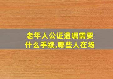 老年人公证遗嘱需要什么手续,哪些人在场