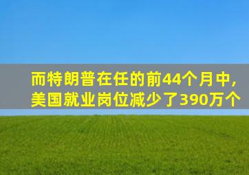 而特朗普在任的前44个月中,美国就业岗位减少了390万个