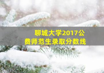 聊城大学2017公费师范生录取分数线