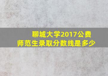 聊城大学2017公费师范生录取分数线是多少