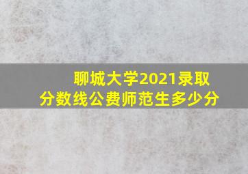 聊城大学2021录取分数线公费师范生多少分