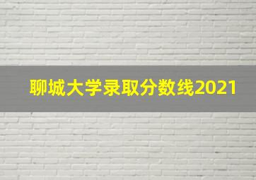 聊城大学录取分数线2021